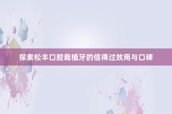 探索松丰口腔栽植牙的信得过效用与口碑